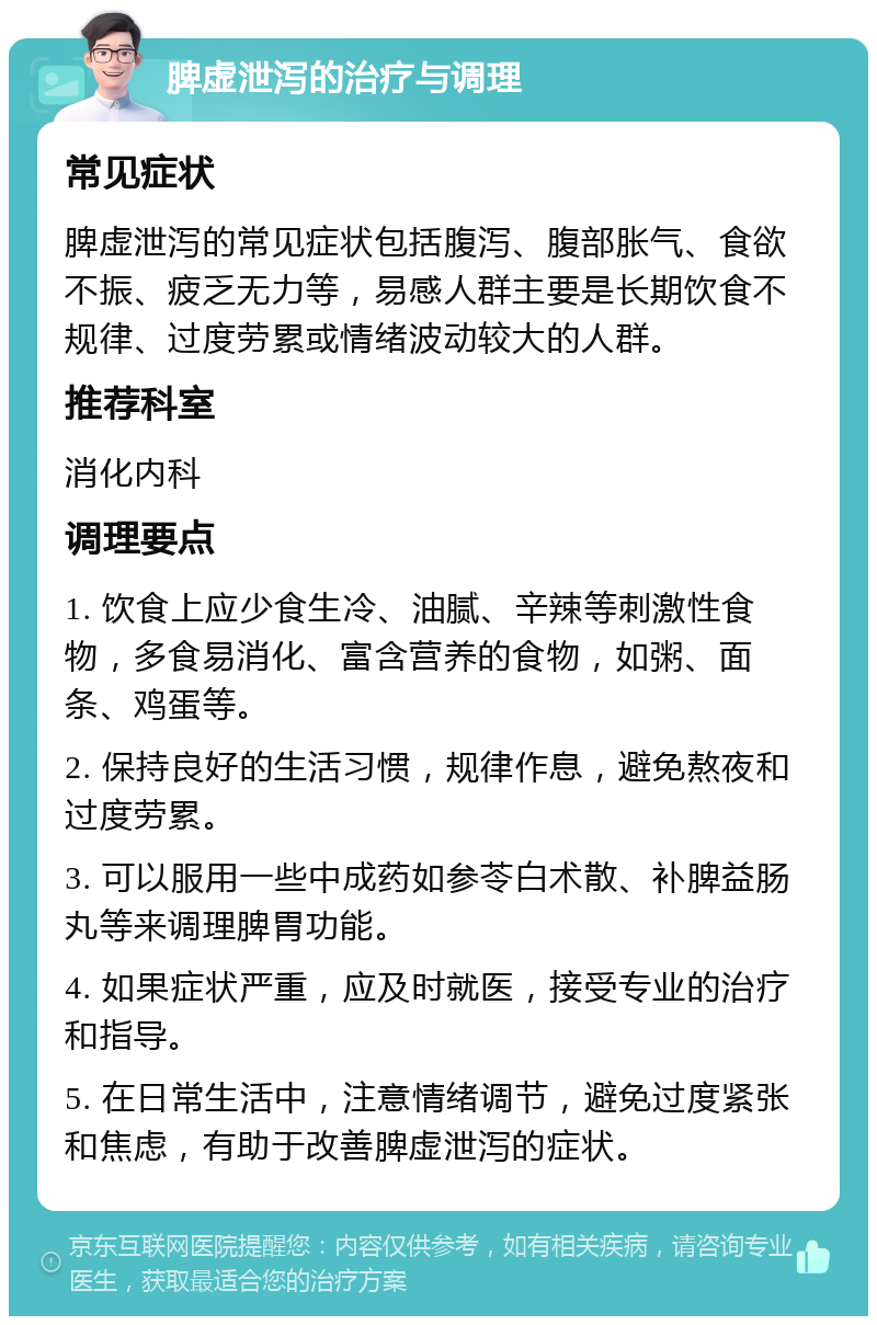 脾虚泄泻的治疗与调理 常见症状 脾虚泄泻的常见症状包括腹泻、腹部胀气、食欲不振、疲乏无力等，易感人群主要是长期饮食不规律、过度劳累或情绪波动较大的人群。 推荐科室 消化内科 调理要点 1. 饮食上应少食生冷、油腻、辛辣等刺激性食物，多食易消化、富含营养的食物，如粥、面条、鸡蛋等。 2. 保持良好的生活习惯，规律作息，避免熬夜和过度劳累。 3. 可以服用一些中成药如参苓白术散、补脾益肠丸等来调理脾胃功能。 4. 如果症状严重，应及时就医，接受专业的治疗和指导。 5. 在日常生活中，注意情绪调节，避免过度紧张和焦虑，有助于改善脾虚泄泻的症状。