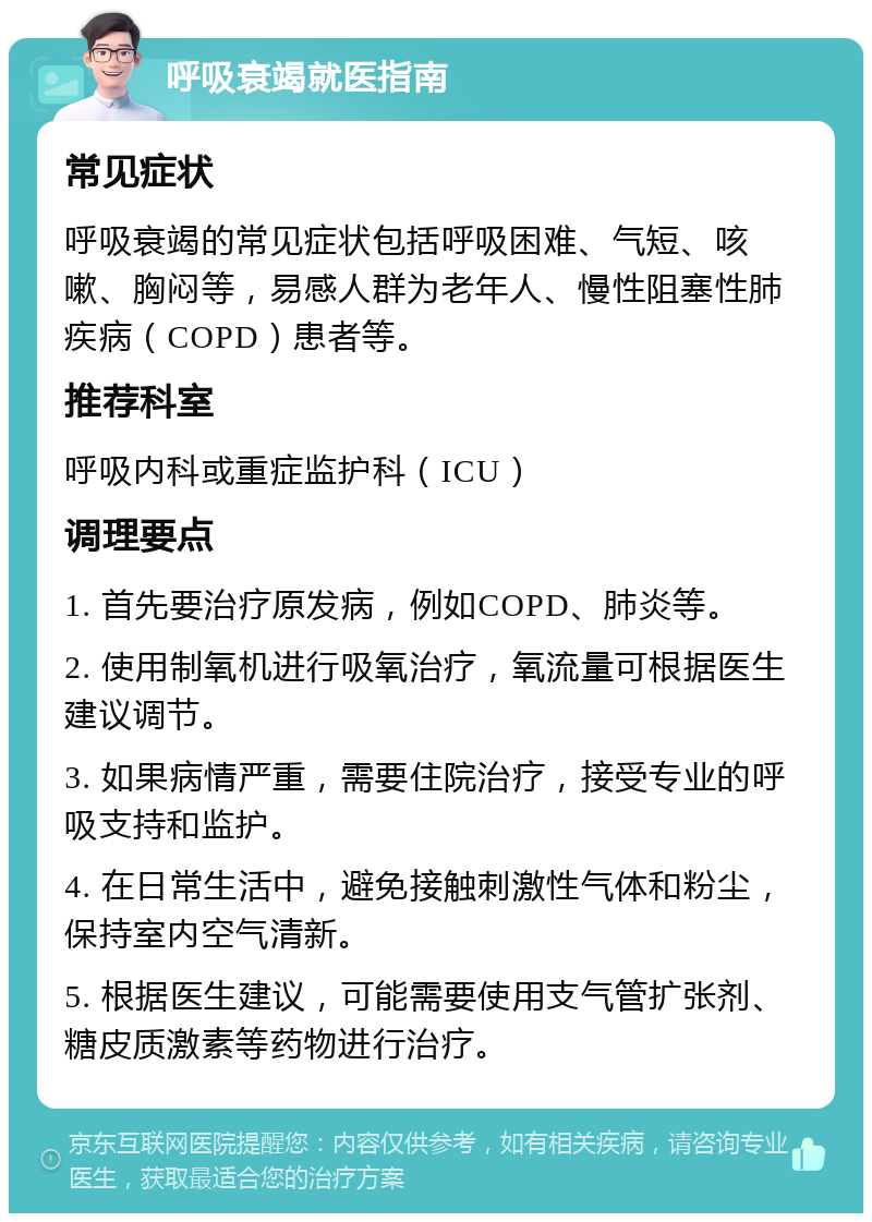 呼吸衰竭就医指南 常见症状 呼吸衰竭的常见症状包括呼吸困难、气短、咳嗽、胸闷等，易感人群为老年人、慢性阻塞性肺疾病（COPD）患者等。 推荐科室 呼吸内科或重症监护科（ICU） 调理要点 1. 首先要治疗原发病，例如COPD、肺炎等。 2. 使用制氧机进行吸氧治疗，氧流量可根据医生建议调节。 3. 如果病情严重，需要住院治疗，接受专业的呼吸支持和监护。 4. 在日常生活中，避免接触刺激性气体和粉尘，保持室内空气清新。 5. 根据医生建议，可能需要使用支气管扩张剂、糖皮质激素等药物进行治疗。