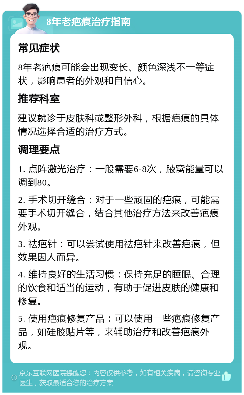 8年老疤痕治疗指南 常见症状 8年老疤痕可能会出现变长、颜色深浅不一等症状，影响患者的外观和自信心。 推荐科室 建议就诊于皮肤科或整形外科，根据疤痕的具体情况选择合适的治疗方式。 调理要点 1. 点阵激光治疗：一般需要6-8次，腋窝能量可以调到80。 2. 手术切开缝合：对于一些顽固的疤痕，可能需要手术切开缝合，结合其他治疗方法来改善疤痕外观。 3. 祛疤针：可以尝试使用祛疤针来改善疤痕，但效果因人而异。 4. 维持良好的生活习惯：保持充足的睡眠、合理的饮食和适当的运动，有助于促进皮肤的健康和修复。 5. 使用疤痕修复产品：可以使用一些疤痕修复产品，如硅胶贴片等，来辅助治疗和改善疤痕外观。