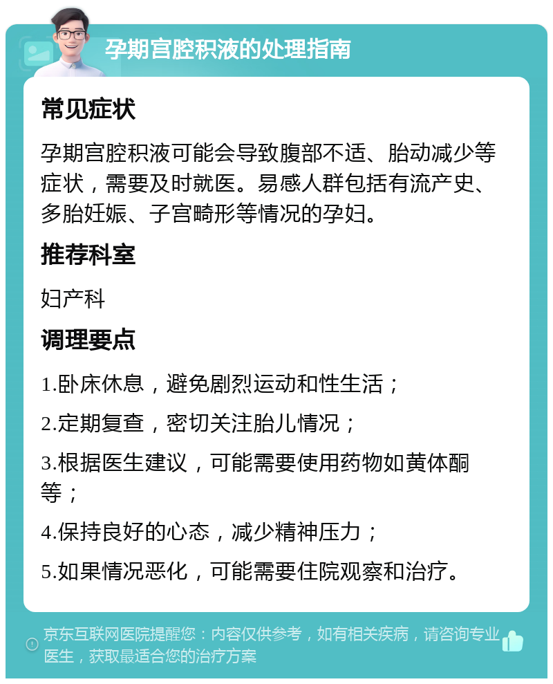 孕期宫腔积液的处理指南 常见症状 孕期宫腔积液可能会导致腹部不适、胎动减少等症状，需要及时就医。易感人群包括有流产史、多胎妊娠、子宫畸形等情况的孕妇。 推荐科室 妇产科 调理要点 1.卧床休息，避免剧烈运动和性生活； 2.定期复查，密切关注胎儿情况； 3.根据医生建议，可能需要使用药物如黄体酮等； 4.保持良好的心态，减少精神压力； 5.如果情况恶化，可能需要住院观察和治疗。