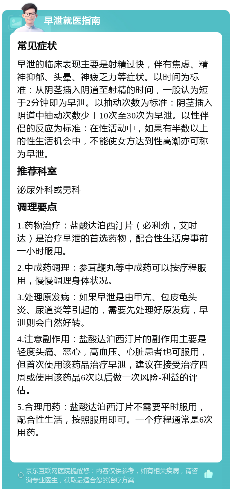 早泄就医指南 常见症状 早泄的临床表现主要是射精过快，伴有焦虑、精神抑郁、头晕、神疲乏力等症状。以时间为标准：从阴茎插入阴道至射精的时间，一般认为短于2分钟即为早泄。以抽动次数为标准：阴茎插入阴道中抽动次数少于10次至30次为早泄。以性伴侣的反应为标准：在性活动中，如果有半数以上的性生活机会中，不能使女方达到性高潮亦可称为早泄。 推荐科室 泌尿外科或男科 调理要点 1.药物治疗：盐酸达泊西汀片（必利劲，艾时达）是治疗早泄的首选药物，配合性生活房事前一小时服用。 2.中成药调理：参茸鞭丸等中成药可以按疗程服用，慢慢调理身体状况。 3.处理原发病：如果早泄是由甲亢、包皮龟头炎、尿道炎等引起的，需要先处理好原发病，早泄则会自然好转。 4.注意副作用：盐酸达泊西汀片的副作用主要是轻度头痛、恶心，高血压、心脏患者也可服用，但首次使用该药品治疗早泄，建议在接受治疗四周或使用该药品6次以后做一次风险-利益的评估。 5.合理用药：盐酸达泊西汀片不需要平时服用，配合性生活，按照服用即可。一个疗程通常是6次用药。