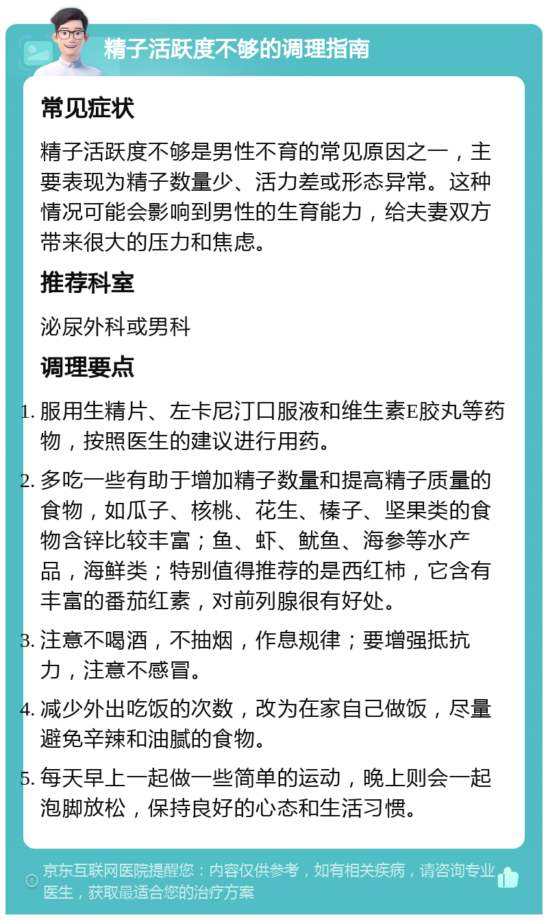 精子活跃度不够的调理指南 常见症状 精子活跃度不够是男性不育的常见原因之一，主要表现为精子数量少、活力差或形态异常。这种情况可能会影响到男性的生育能力，给夫妻双方带来很大的压力和焦虑。 推荐科室 泌尿外科或男科 调理要点 服用生精片、左卡尼汀口服液和维生素E胶丸等药物，按照医生的建议进行用药。 多吃一些有助于增加精子数量和提高精子质量的食物，如瓜子、核桃、花生、榛子、坚果类的食物含锌比较丰富；鱼、虾、鱿鱼、海参等水产品，海鲜类；特别值得推荐的是西红柿，它含有丰富的番茄红素，对前列腺很有好处。 注意不喝酒，不抽烟，作息规律；要增强抵抗力，注意不感冒。 减少外出吃饭的次数，改为在家自己做饭，尽量避免辛辣和油腻的食物。 每天早上一起做一些简单的运动，晚上则会一起泡脚放松，保持良好的心态和生活习惯。