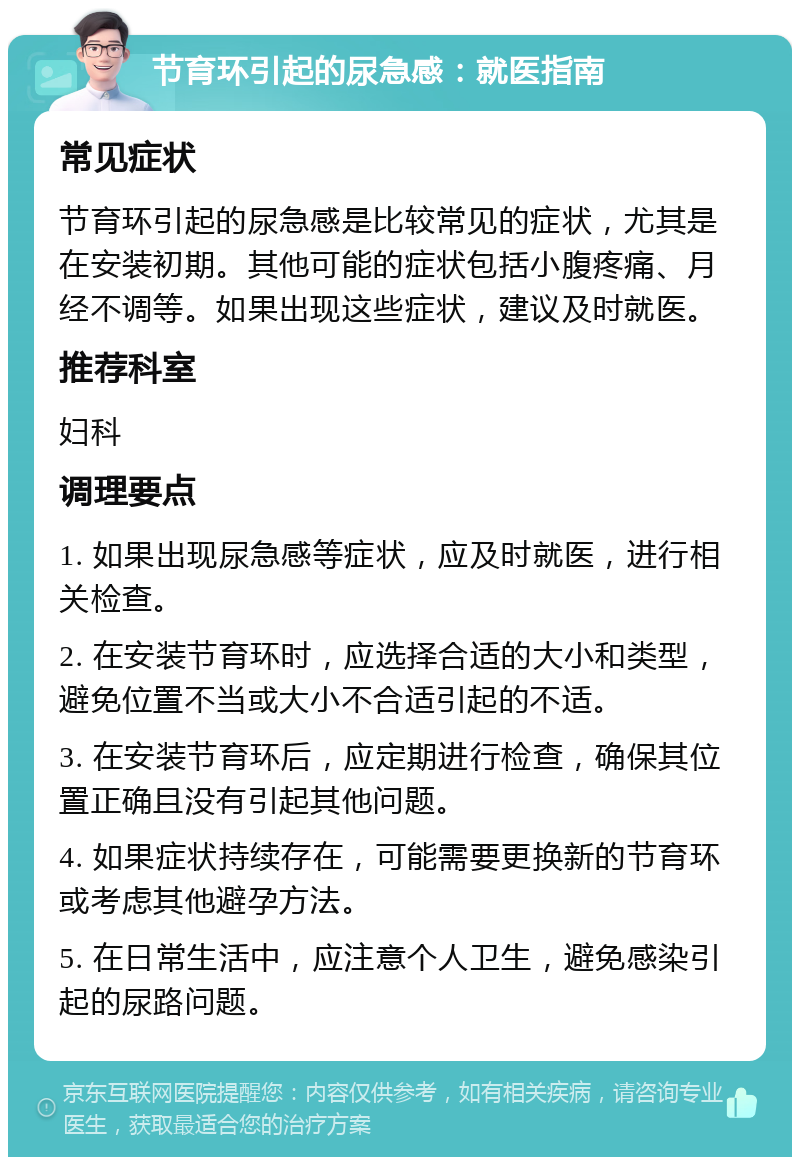 节育环引起的尿急感：就医指南 常见症状 节育环引起的尿急感是比较常见的症状，尤其是在安装初期。其他可能的症状包括小腹疼痛、月经不调等。如果出现这些症状，建议及时就医。 推荐科室 妇科 调理要点 1. 如果出现尿急感等症状，应及时就医，进行相关检查。 2. 在安装节育环时，应选择合适的大小和类型，避免位置不当或大小不合适引起的不适。 3. 在安装节育环后，应定期进行检查，确保其位置正确且没有引起其他问题。 4. 如果症状持续存在，可能需要更换新的节育环或考虑其他避孕方法。 5. 在日常生活中，应注意个人卫生，避免感染引起的尿路问题。