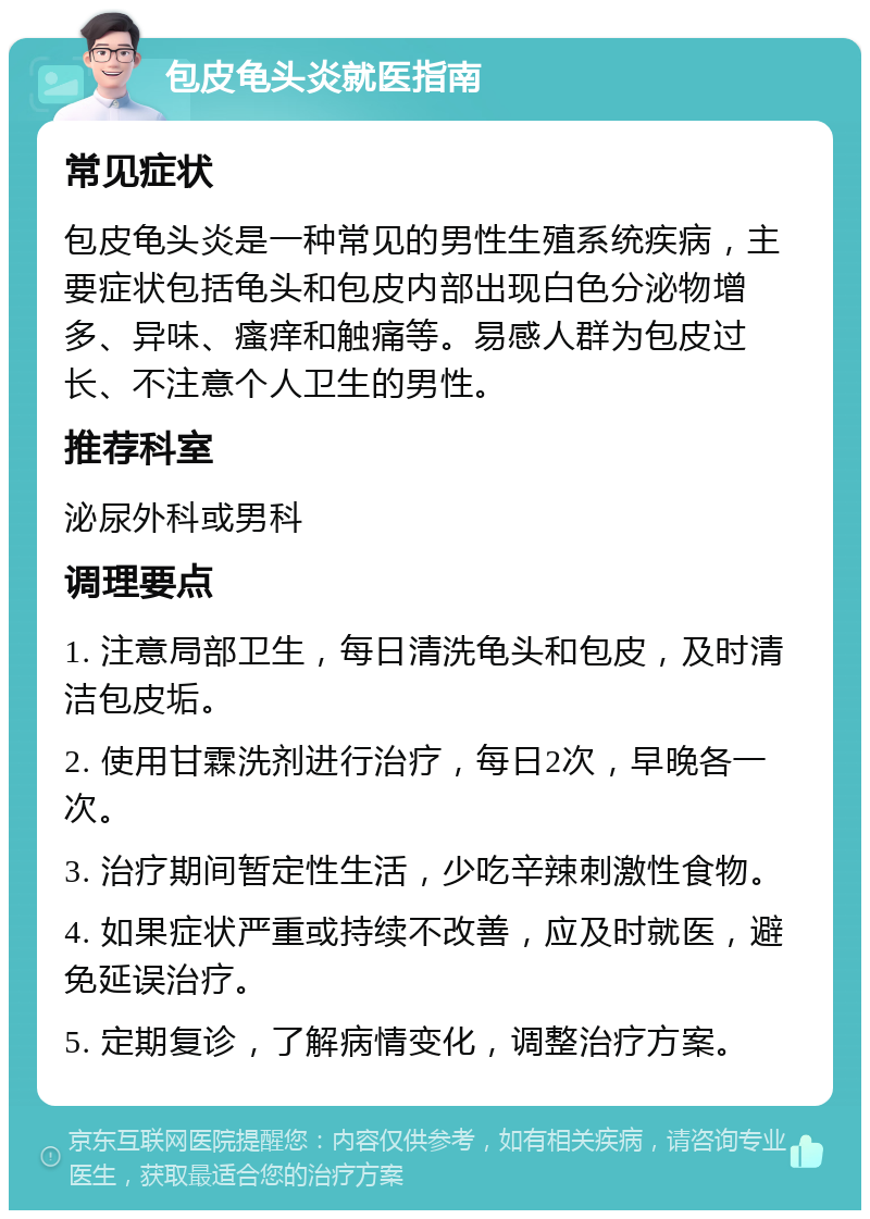 包皮龟头炎就医指南 常见症状 包皮龟头炎是一种常见的男性生殖系统疾病，主要症状包括龟头和包皮内部出现白色分泌物增多、异味、瘙痒和触痛等。易感人群为包皮过长、不注意个人卫生的男性。 推荐科室 泌尿外科或男科 调理要点 1. 注意局部卫生，每日清洗龟头和包皮，及时清洁包皮垢。 2. 使用甘霖洗剂进行治疗，每日2次，早晚各一次。 3. 治疗期间暂定性生活，少吃辛辣刺激性食物。 4. 如果症状严重或持续不改善，应及时就医，避免延误治疗。 5. 定期复诊，了解病情变化，调整治疗方案。