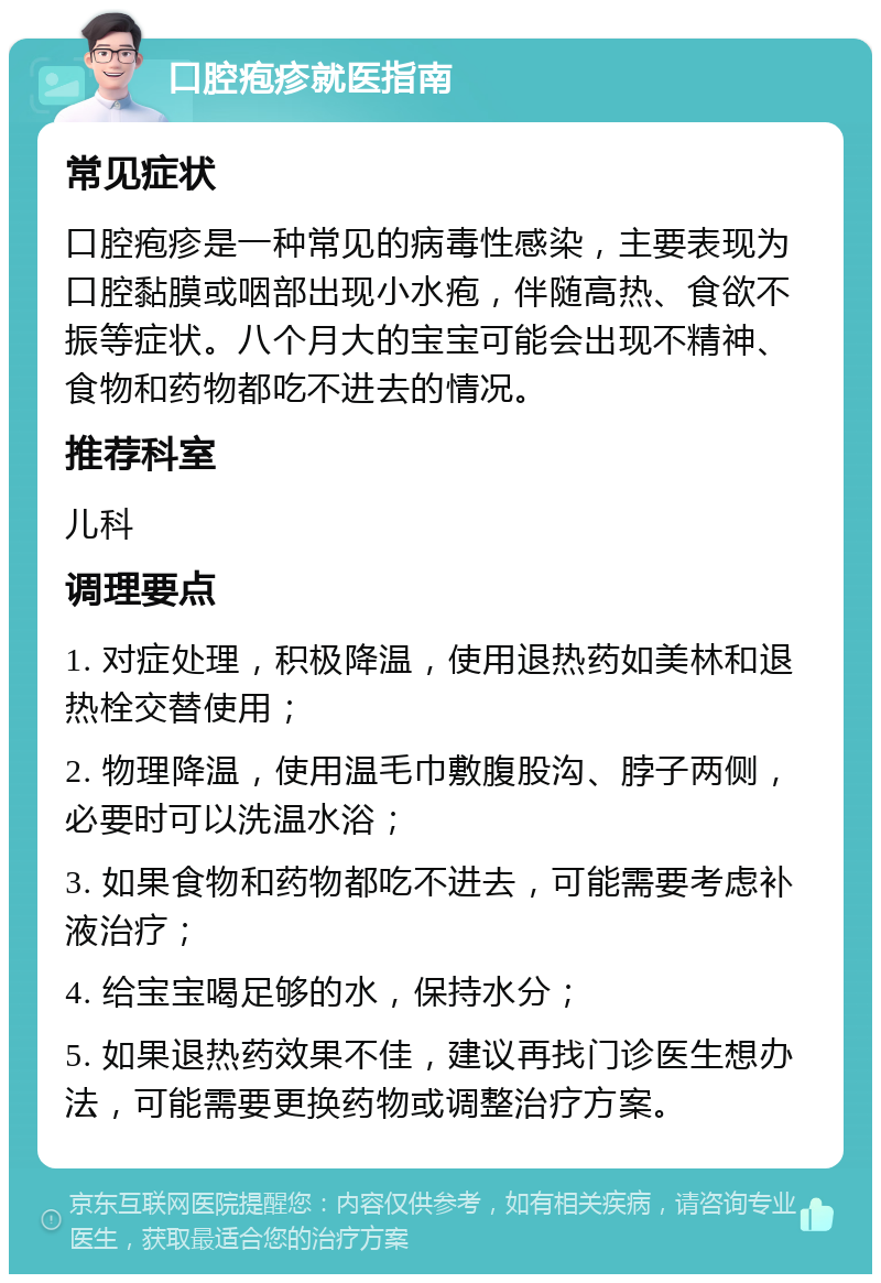 口腔疱疹就医指南 常见症状 口腔疱疹是一种常见的病毒性感染，主要表现为口腔黏膜或咽部出现小水疱，伴随高热、食欲不振等症状。八个月大的宝宝可能会出现不精神、食物和药物都吃不进去的情况。 推荐科室 儿科 调理要点 1. 对症处理，积极降温，使用退热药如美林和退热栓交替使用； 2. 物理降温，使用温毛巾敷腹股沟、脖子两侧，必要时可以洗温水浴； 3. 如果食物和药物都吃不进去，可能需要考虑补液治疗； 4. 给宝宝喝足够的水，保持水分； 5. 如果退热药效果不佳，建议再找门诊医生想办法，可能需要更换药物或调整治疗方案。