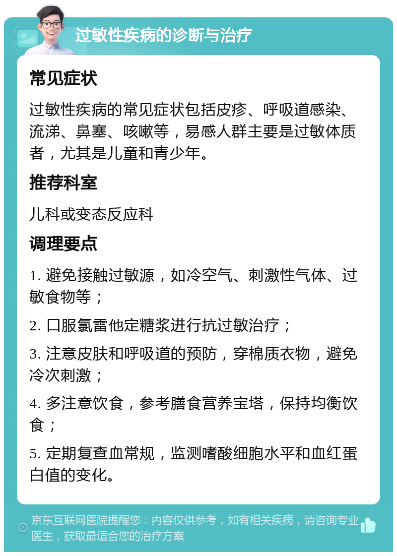 过敏性疾病的诊断与治疗 常见症状 过敏性疾病的常见症状包括皮疹、呼吸道感染、流涕、鼻塞、咳嗽等，易感人群主要是过敏体质者，尤其是儿童和青少年。 推荐科室 儿科或变态反应科 调理要点 1. 避免接触过敏源，如冷空气、刺激性气体、过敏食物等； 2. 口服氯雷他定糖浆进行抗过敏治疗； 3. 注意皮肤和呼吸道的预防，穿棉质衣物，避免冷次刺激； 4. 多注意饮食，参考膳食营养宝塔，保持均衡饮食； 5. 定期复查血常规，监测嗜酸细胞水平和血红蛋白值的变化。