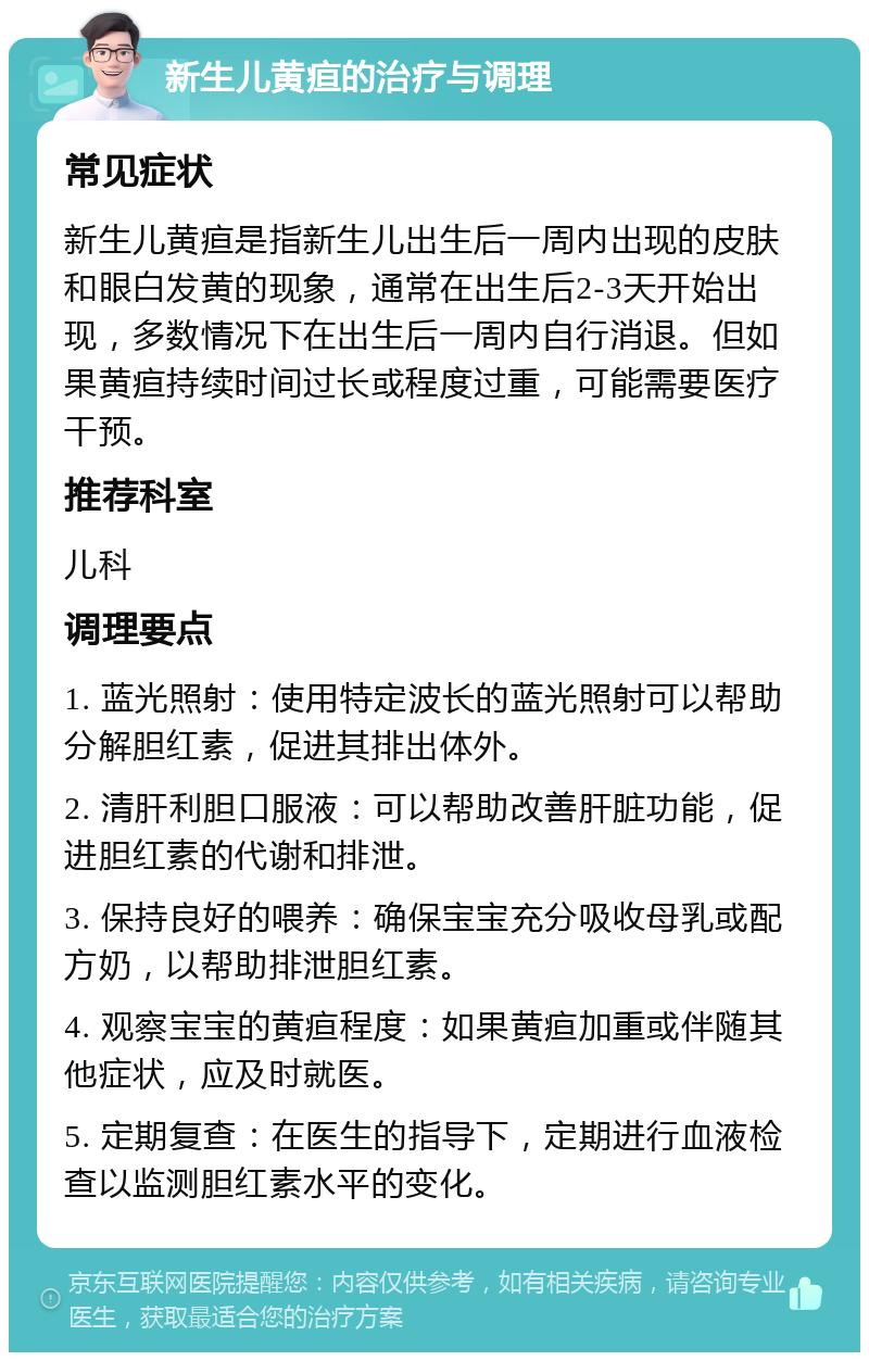 新生儿黄疸的治疗与调理 常见症状 新生儿黄疸是指新生儿出生后一周内出现的皮肤和眼白发黄的现象，通常在出生后2-3天开始出现，多数情况下在出生后一周内自行消退。但如果黄疸持续时间过长或程度过重，可能需要医疗干预。 推荐科室 儿科 调理要点 1. 蓝光照射：使用特定波长的蓝光照射可以帮助分解胆红素，促进其排出体外。 2. 清肝利胆口服液：可以帮助改善肝脏功能，促进胆红素的代谢和排泄。 3. 保持良好的喂养：确保宝宝充分吸收母乳或配方奶，以帮助排泄胆红素。 4. 观察宝宝的黄疸程度：如果黄疸加重或伴随其他症状，应及时就医。 5. 定期复查：在医生的指导下，定期进行血液检查以监测胆红素水平的变化。