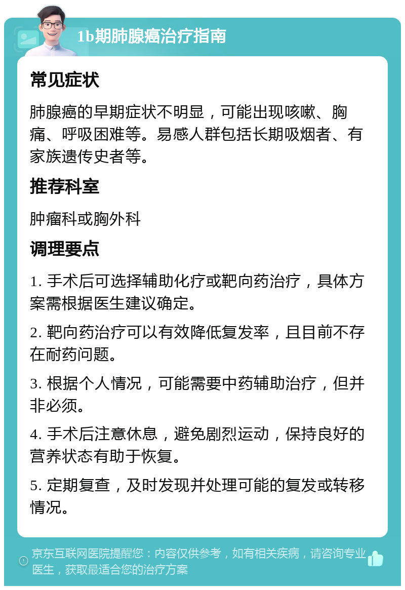 1b期肺腺癌治疗指南 常见症状 肺腺癌的早期症状不明显，可能出现咳嗽、胸痛、呼吸困难等。易感人群包括长期吸烟者、有家族遗传史者等。 推荐科室 肿瘤科或胸外科 调理要点 1. 手术后可选择辅助化疗或靶向药治疗，具体方案需根据医生建议确定。 2. 靶向药治疗可以有效降低复发率，且目前不存在耐药问题。 3. 根据个人情况，可能需要中药辅助治疗，但并非必须。 4. 手术后注意休息，避免剧烈运动，保持良好的营养状态有助于恢复。 5. 定期复查，及时发现并处理可能的复发或转移情况。