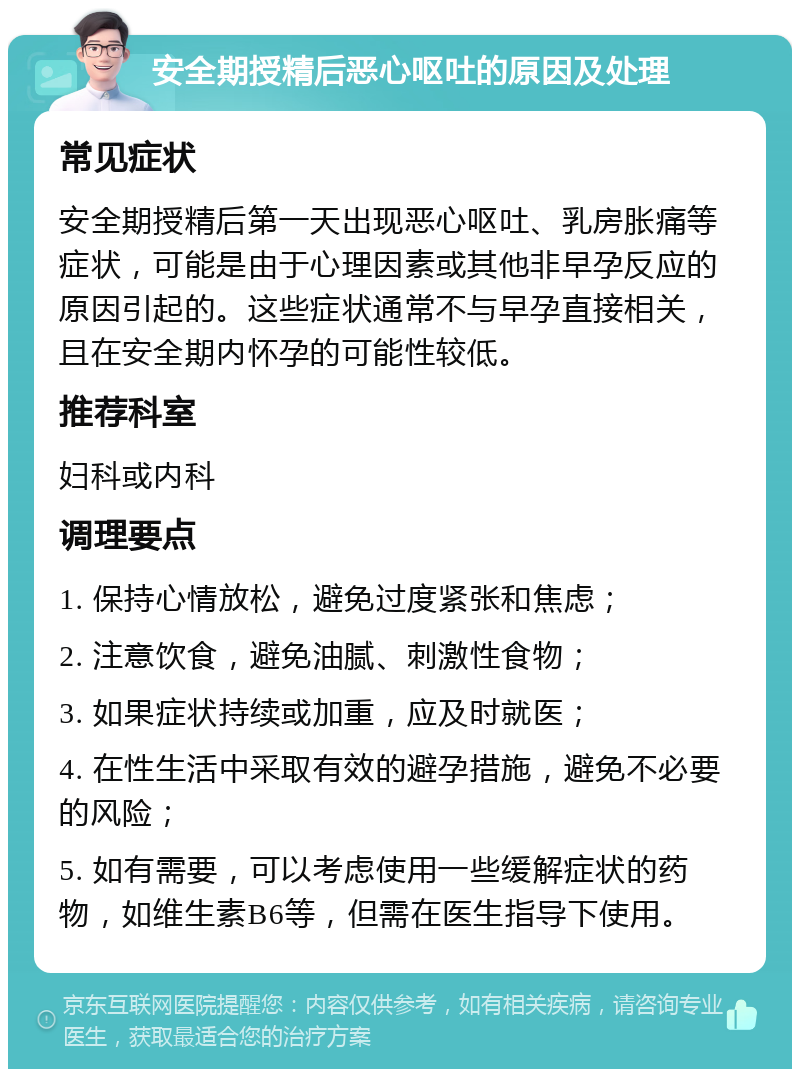 安全期授精后恶心呕吐的原因及处理 常见症状 安全期授精后第一天出现恶心呕吐、乳房胀痛等症状，可能是由于心理因素或其他非早孕反应的原因引起的。这些症状通常不与早孕直接相关，且在安全期内怀孕的可能性较低。 推荐科室 妇科或内科 调理要点 1. 保持心情放松，避免过度紧张和焦虑； 2. 注意饮食，避免油腻、刺激性食物； 3. 如果症状持续或加重，应及时就医； 4. 在性生活中采取有效的避孕措施，避免不必要的风险； 5. 如有需要，可以考虑使用一些缓解症状的药物，如维生素B6等，但需在医生指导下使用。