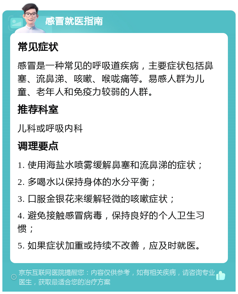 感冒就医指南 常见症状 感冒是一种常见的呼吸道疾病，主要症状包括鼻塞、流鼻涕、咳嗽、喉咙痛等。易感人群为儿童、老年人和免疫力较弱的人群。 推荐科室 儿科或呼吸内科 调理要点 1. 使用海盐水喷雾缓解鼻塞和流鼻涕的症状； 2. 多喝水以保持身体的水分平衡； 3. 口服金银花来缓解轻微的咳嗽症状； 4. 避免接触感冒病毒，保持良好的个人卫生习惯； 5. 如果症状加重或持续不改善，应及时就医。