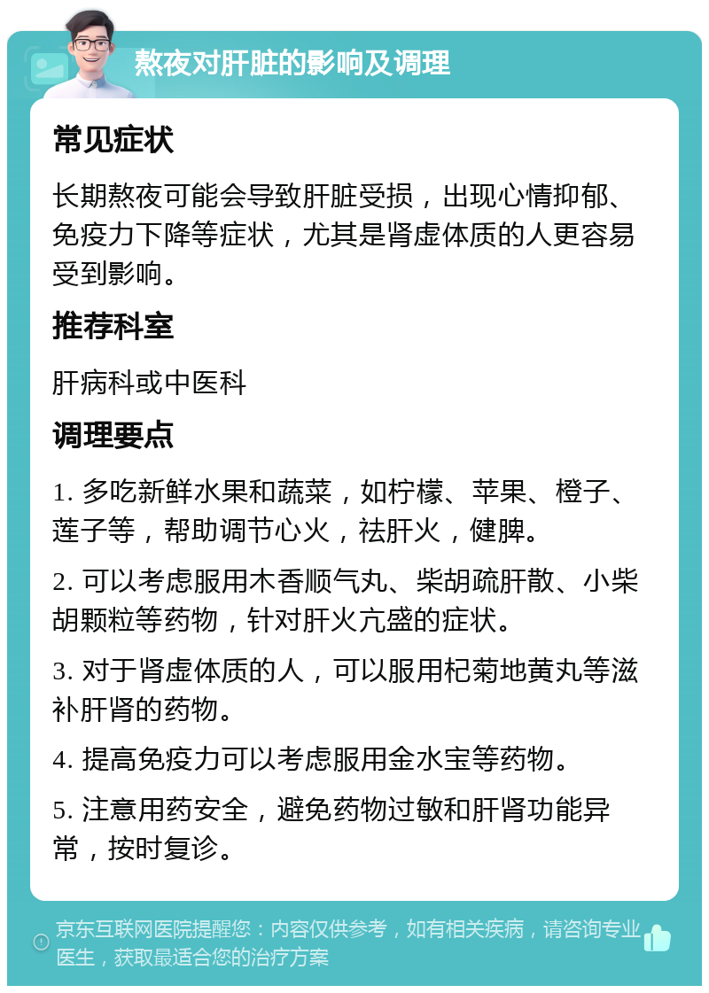 熬夜对肝脏的影响及调理 常见症状 长期熬夜可能会导致肝脏受损，出现心情抑郁、免疫力下降等症状，尤其是肾虚体质的人更容易受到影响。 推荐科室 肝病科或中医科 调理要点 1. 多吃新鲜水果和蔬菜，如柠檬、苹果、橙子、莲子等，帮助调节心火，祛肝火，健脾。 2. 可以考虑服用木香顺气丸、柴胡疏肝散、小柴胡颗粒等药物，针对肝火亢盛的症状。 3. 对于肾虚体质的人，可以服用杞菊地黄丸等滋补肝肾的药物。 4. 提高免疫力可以考虑服用金水宝等药物。 5. 注意用药安全，避免药物过敏和肝肾功能异常，按时复诊。