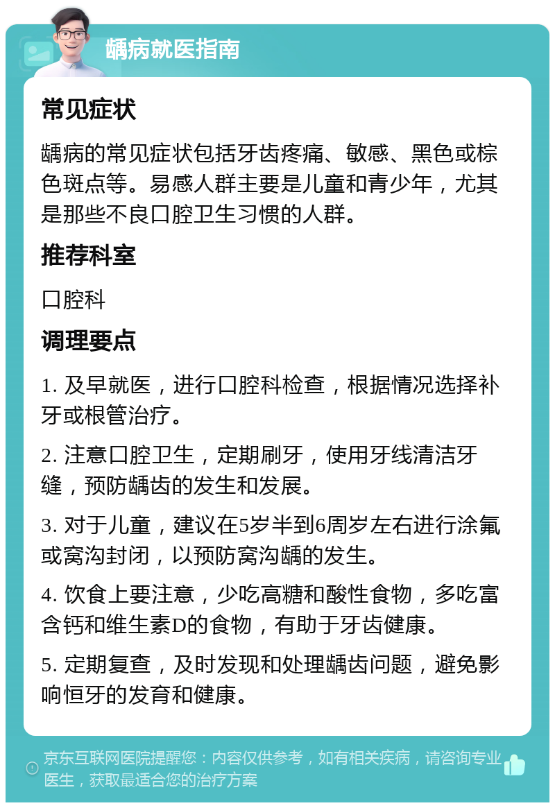 龋病就医指南 常见症状 龋病的常见症状包括牙齿疼痛、敏感、黑色或棕色斑点等。易感人群主要是儿童和青少年，尤其是那些不良口腔卫生习惯的人群。 推荐科室 口腔科 调理要点 1. 及早就医，进行口腔科检查，根据情况选择补牙或根管治疗。 2. 注意口腔卫生，定期刷牙，使用牙线清洁牙缝，预防龋齿的发生和发展。 3. 对于儿童，建议在5岁半到6周岁左右进行涂氟或窝沟封闭，以预防窝沟龋的发生。 4. 饮食上要注意，少吃高糖和酸性食物，多吃富含钙和维生素D的食物，有助于牙齿健康。 5. 定期复查，及时发现和处理龋齿问题，避免影响恒牙的发育和健康。