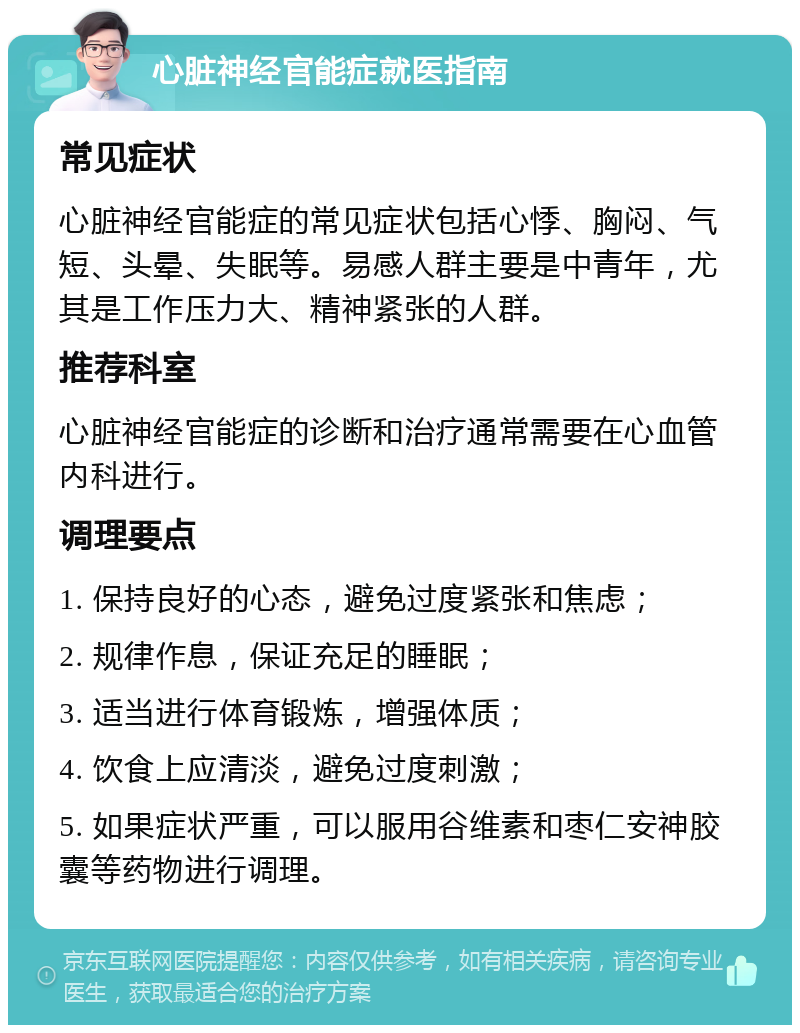 心脏神经官能症就医指南 常见症状 心脏神经官能症的常见症状包括心悸、胸闷、气短、头晕、失眠等。易感人群主要是中青年，尤其是工作压力大、精神紧张的人群。 推荐科室 心脏神经官能症的诊断和治疗通常需要在心血管内科进行。 调理要点 1. 保持良好的心态，避免过度紧张和焦虑； 2. 规律作息，保证充足的睡眠； 3. 适当进行体育锻炼，增强体质； 4. 饮食上应清淡，避免过度刺激； 5. 如果症状严重，可以服用谷维素和枣仁安神胶囊等药物进行调理。