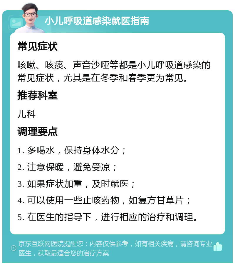 小儿呼吸道感染就医指南 常见症状 咳嗽、咳痰、声音沙哑等都是小儿呼吸道感染的常见症状，尤其是在冬季和春季更为常见。 推荐科室 儿科 调理要点 1. 多喝水，保持身体水分； 2. 注意保暖，避免受凉； 3. 如果症状加重，及时就医； 4. 可以使用一些止咳药物，如复方甘草片； 5. 在医生的指导下，进行相应的治疗和调理。