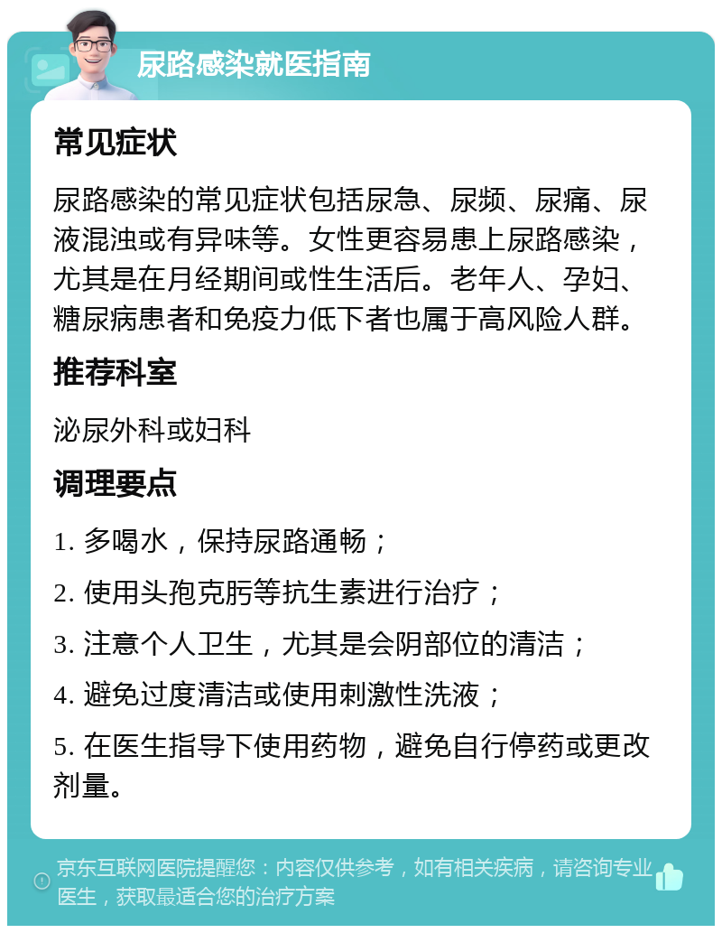 尿路感染就医指南 常见症状 尿路感染的常见症状包括尿急、尿频、尿痛、尿液混浊或有异味等。女性更容易患上尿路感染，尤其是在月经期间或性生活后。老年人、孕妇、糖尿病患者和免疫力低下者也属于高风险人群。 推荐科室 泌尿外科或妇科 调理要点 1. 多喝水，保持尿路通畅； 2. 使用头孢克肟等抗生素进行治疗； 3. 注意个人卫生，尤其是会阴部位的清洁； 4. 避免过度清洁或使用刺激性洗液； 5. 在医生指导下使用药物，避免自行停药或更改剂量。