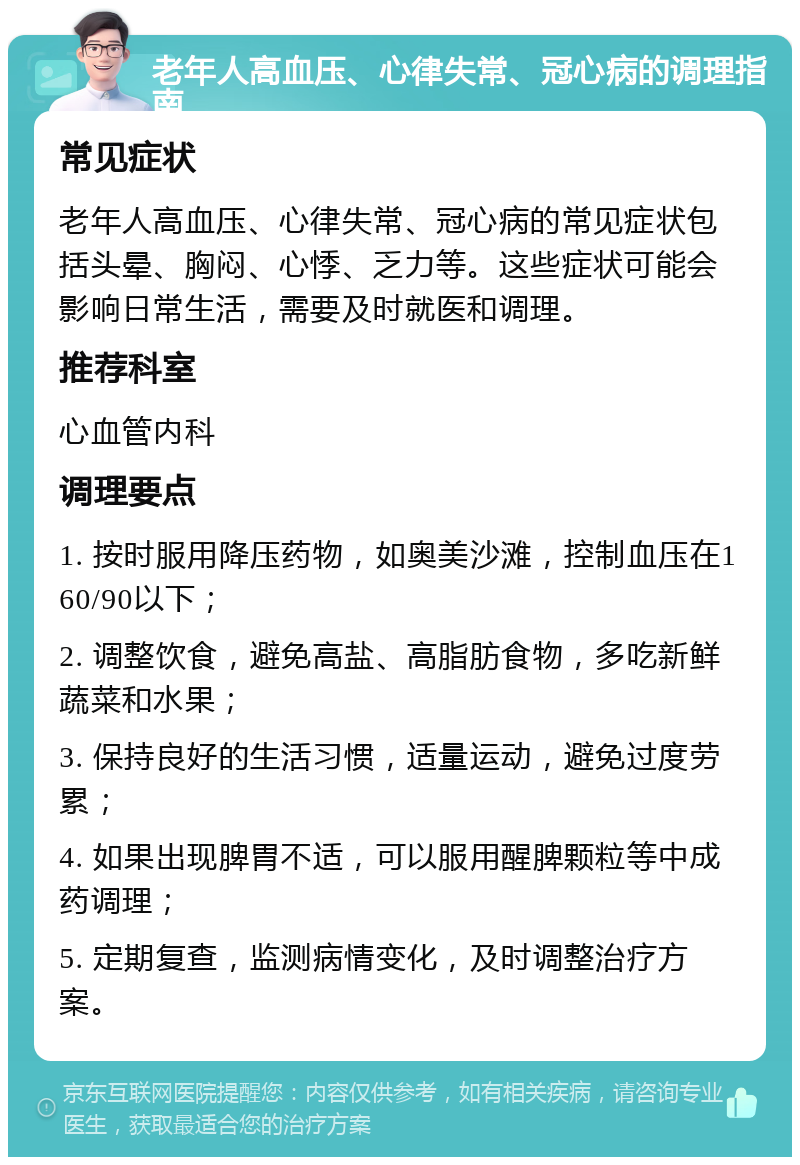 老年人高血压、心律失常、冠心病的调理指南 常见症状 老年人高血压、心律失常、冠心病的常见症状包括头晕、胸闷、心悸、乏力等。这些症状可能会影响日常生活，需要及时就医和调理。 推荐科室 心血管内科 调理要点 1. 按时服用降压药物，如奥美沙滩，控制血压在160/90以下； 2. 调整饮食，避免高盐、高脂肪食物，多吃新鲜蔬菜和水果； 3. 保持良好的生活习惯，适量运动，避免过度劳累； 4. 如果出现脾胃不适，可以服用醒脾颗粒等中成药调理； 5. 定期复查，监测病情变化，及时调整治疗方案。