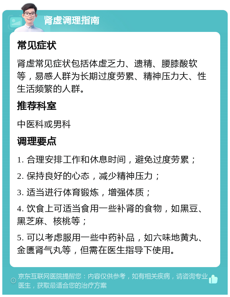 肾虚调理指南 常见症状 肾虚常见症状包括体虚乏力、遗精、腰膝酸软等，易感人群为长期过度劳累、精神压力大、性生活频繁的人群。 推荐科室 中医科或男科 调理要点 1. 合理安排工作和休息时间，避免过度劳累； 2. 保持良好的心态，减少精神压力； 3. 适当进行体育锻炼，增强体质； 4. 饮食上可适当食用一些补肾的食物，如黑豆、黑芝麻、核桃等； 5. 可以考虑服用一些中药补品，如六味地黄丸、金匮肾气丸等，但需在医生指导下使用。