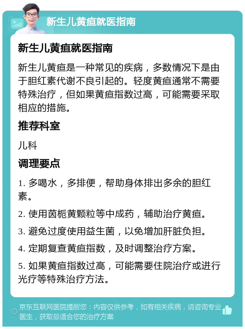 新生儿黄疸就医指南 新生儿黄疸就医指南 新生儿黄疸是一种常见的疾病，多数情况下是由于胆红素代谢不良引起的。轻度黄疸通常不需要特殊治疗，但如果黄疸指数过高，可能需要采取相应的措施。 推荐科室 儿科 调理要点 1. 多喝水，多排便，帮助身体排出多余的胆红素。 2. 使用茵栀黄颗粒等中成药，辅助治疗黄疸。 3. 避免过度使用益生菌，以免增加肝脏负担。 4. 定期复查黄疸指数，及时调整治疗方案。 5. 如果黄疸指数过高，可能需要住院治疗或进行光疗等特殊治疗方法。