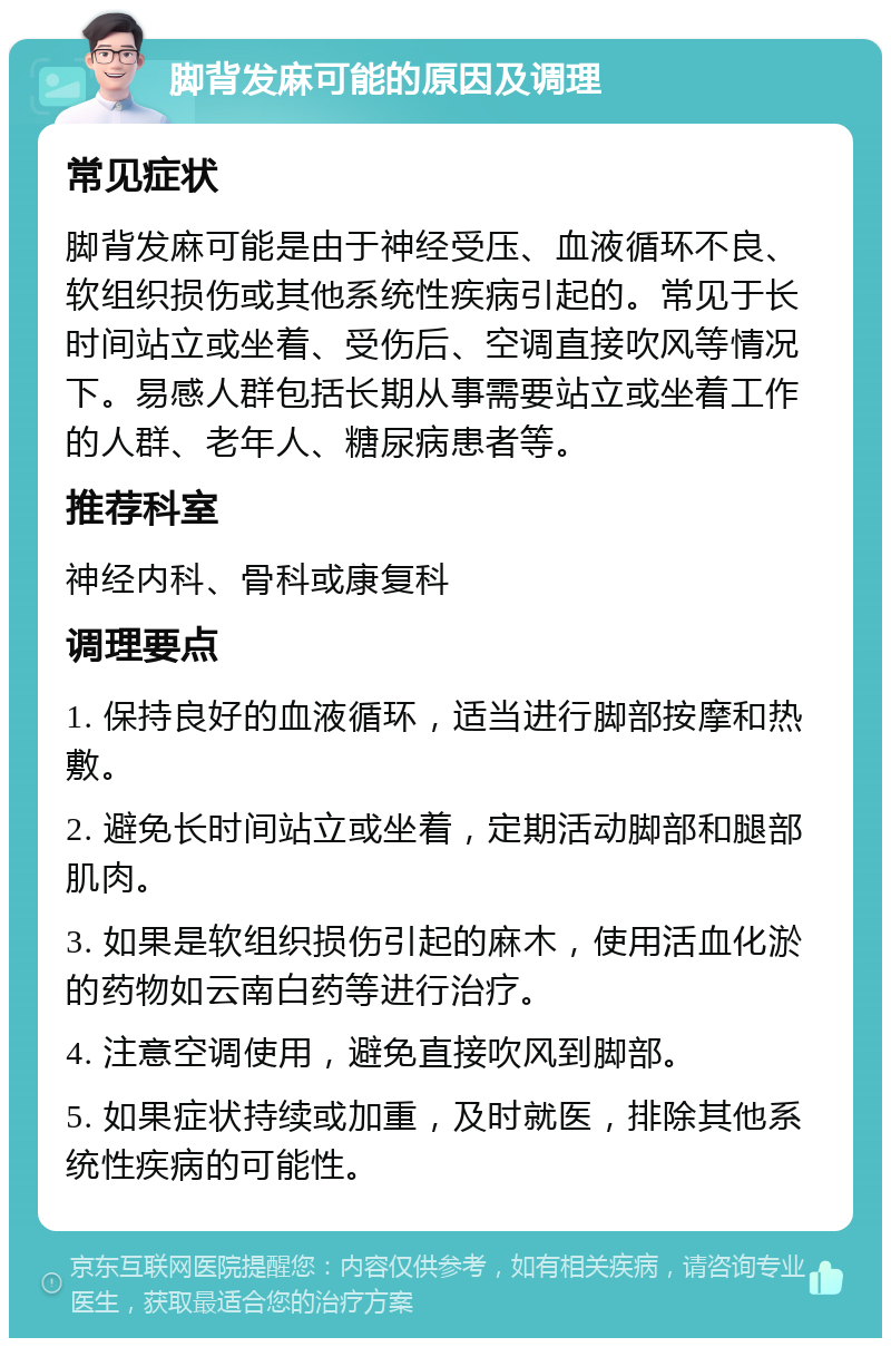 脚背发麻可能的原因及调理 常见症状 脚背发麻可能是由于神经受压、血液循环不良、软组织损伤或其他系统性疾病引起的。常见于长时间站立或坐着、受伤后、空调直接吹风等情况下。易感人群包括长期从事需要站立或坐着工作的人群、老年人、糖尿病患者等。 推荐科室 神经内科、骨科或康复科 调理要点 1. 保持良好的血液循环，适当进行脚部按摩和热敷。 2. 避免长时间站立或坐着，定期活动脚部和腿部肌肉。 3. 如果是软组织损伤引起的麻木，使用活血化淤的药物如云南白药等进行治疗。 4. 注意空调使用，避免直接吹风到脚部。 5. 如果症状持续或加重，及时就医，排除其他系统性疾病的可能性。