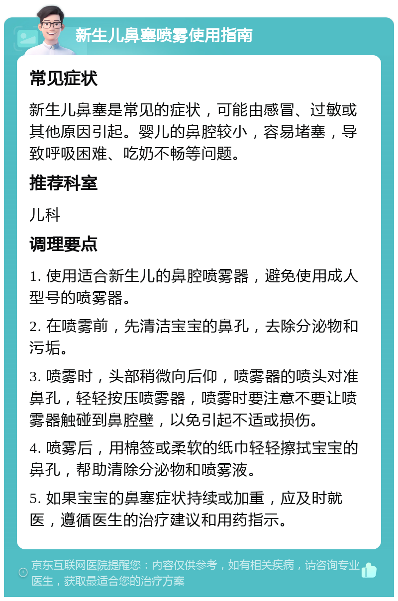 新生儿鼻塞喷雾使用指南 常见症状 新生儿鼻塞是常见的症状，可能由感冒、过敏或其他原因引起。婴儿的鼻腔较小，容易堵塞，导致呼吸困难、吃奶不畅等问题。 推荐科室 儿科 调理要点 1. 使用适合新生儿的鼻腔喷雾器，避免使用成人型号的喷雾器。 2. 在喷雾前，先清洁宝宝的鼻孔，去除分泌物和污垢。 3. 喷雾时，头部稍微向后仰，喷雾器的喷头对准鼻孔，轻轻按压喷雾器，喷雾时要注意不要让喷雾器触碰到鼻腔壁，以免引起不适或损伤。 4. 喷雾后，用棉签或柔软的纸巾轻轻擦拭宝宝的鼻孔，帮助清除分泌物和喷雾液。 5. 如果宝宝的鼻塞症状持续或加重，应及时就医，遵循医生的治疗建议和用药指示。