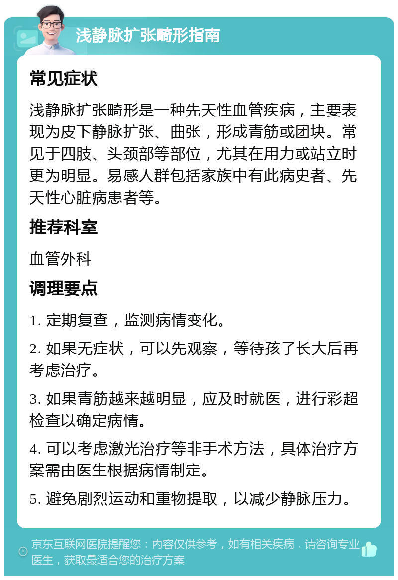 浅静脉扩张畸形指南 常见症状 浅静脉扩张畸形是一种先天性血管疾病，主要表现为皮下静脉扩张、曲张，形成青筋或团块。常见于四肢、头颈部等部位，尤其在用力或站立时更为明显。易感人群包括家族中有此病史者、先天性心脏病患者等。 推荐科室 血管外科 调理要点 1. 定期复查，监测病情变化。 2. 如果无症状，可以先观察，等待孩子长大后再考虑治疗。 3. 如果青筋越来越明显，应及时就医，进行彩超检查以确定病情。 4. 可以考虑激光治疗等非手术方法，具体治疗方案需由医生根据病情制定。 5. 避免剧烈运动和重物提取，以减少静脉压力。