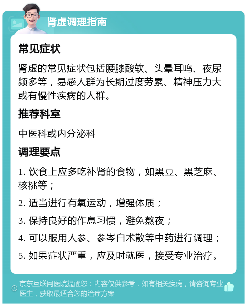 肾虚调理指南 常见症状 肾虚的常见症状包括腰膝酸软、头晕耳鸣、夜尿频多等，易感人群为长期过度劳累、精神压力大或有慢性疾病的人群。 推荐科室 中医科或内分泌科 调理要点 1. 饮食上应多吃补肾的食物，如黑豆、黑芝麻、核桃等； 2. 适当进行有氧运动，增强体质； 3. 保持良好的作息习惯，避免熬夜； 4. 可以服用人参、参岑白术散等中药进行调理； 5. 如果症状严重，应及时就医，接受专业治疗。