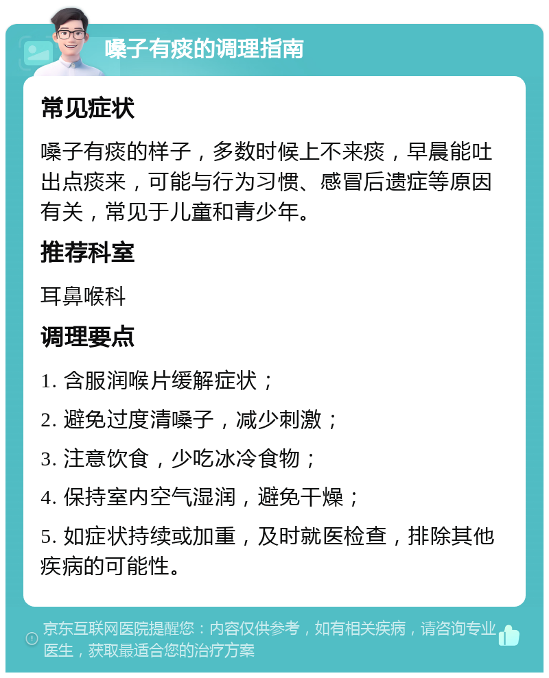 嗓子有痰的调理指南 常见症状 嗓子有痰的样子，多数时候上不来痰，早晨能吐出点痰来，可能与行为习惯、感冒后遗症等原因有关，常见于儿童和青少年。 推荐科室 耳鼻喉科 调理要点 1. 含服润喉片缓解症状； 2. 避免过度清嗓子，减少刺激； 3. 注意饮食，少吃冰冷食物； 4. 保持室内空气湿润，避免干燥； 5. 如症状持续或加重，及时就医检查，排除其他疾病的可能性。