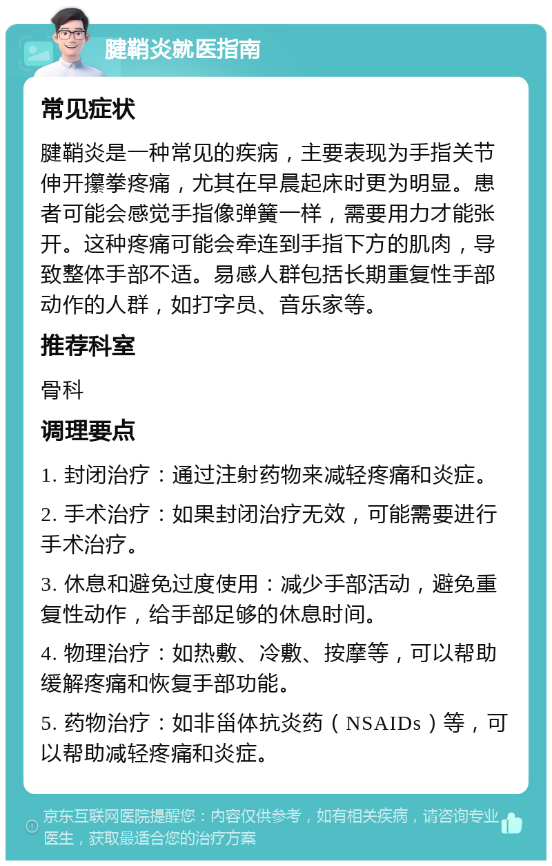 腱鞘炎就医指南 常见症状 腱鞘炎是一种常见的疾病，主要表现为手指关节伸开攥拳疼痛，尤其在早晨起床时更为明显。患者可能会感觉手指像弹簧一样，需要用力才能张开。这种疼痛可能会牵连到手指下方的肌肉，导致整体手部不适。易感人群包括长期重复性手部动作的人群，如打字员、音乐家等。 推荐科室 骨科 调理要点 1. 封闭治疗：通过注射药物来减轻疼痛和炎症。 2. 手术治疗：如果封闭治疗无效，可能需要进行手术治疗。 3. 休息和避免过度使用：减少手部活动，避免重复性动作，给手部足够的休息时间。 4. 物理治疗：如热敷、冷敷、按摩等，可以帮助缓解疼痛和恢复手部功能。 5. 药物治疗：如非甾体抗炎药（NSAIDs）等，可以帮助减轻疼痛和炎症。