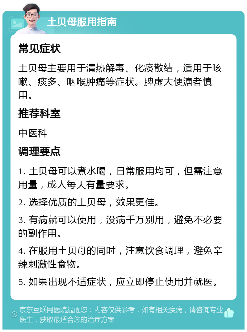 土贝母服用指南 常见症状 土贝母主要用于清热解毒、化痰散结，适用于咳嗽、痰多、咽喉肿痛等症状。脾虚大便溏者慎用。 推荐科室 中医科 调理要点 1. 土贝母可以煮水喝，日常服用均可，但需注意用量，成人每天有量要求。 2. 选择优质的土贝母，效果更佳。 3. 有病就可以使用，没病千万别用，避免不必要的副作用。 4. 在服用土贝母的同时，注意饮食调理，避免辛辣刺激性食物。 5. 如果出现不适症状，应立即停止使用并就医。