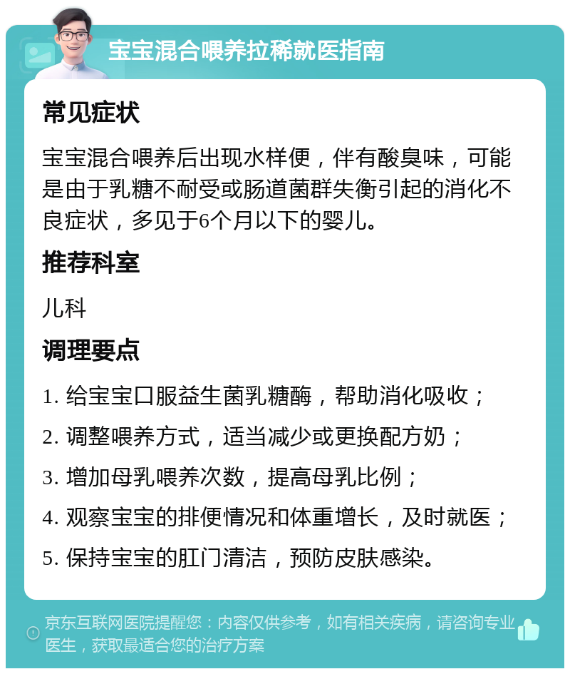 宝宝混合喂养拉稀就医指南 常见症状 宝宝混合喂养后出现水样便，伴有酸臭味，可能是由于乳糖不耐受或肠道菌群失衡引起的消化不良症状，多见于6个月以下的婴儿。 推荐科室 儿科 调理要点 1. 给宝宝口服益生菌乳糖酶，帮助消化吸收； 2. 调整喂养方式，适当减少或更换配方奶； 3. 增加母乳喂养次数，提高母乳比例； 4. 观察宝宝的排便情况和体重增长，及时就医； 5. 保持宝宝的肛门清洁，预防皮肤感染。