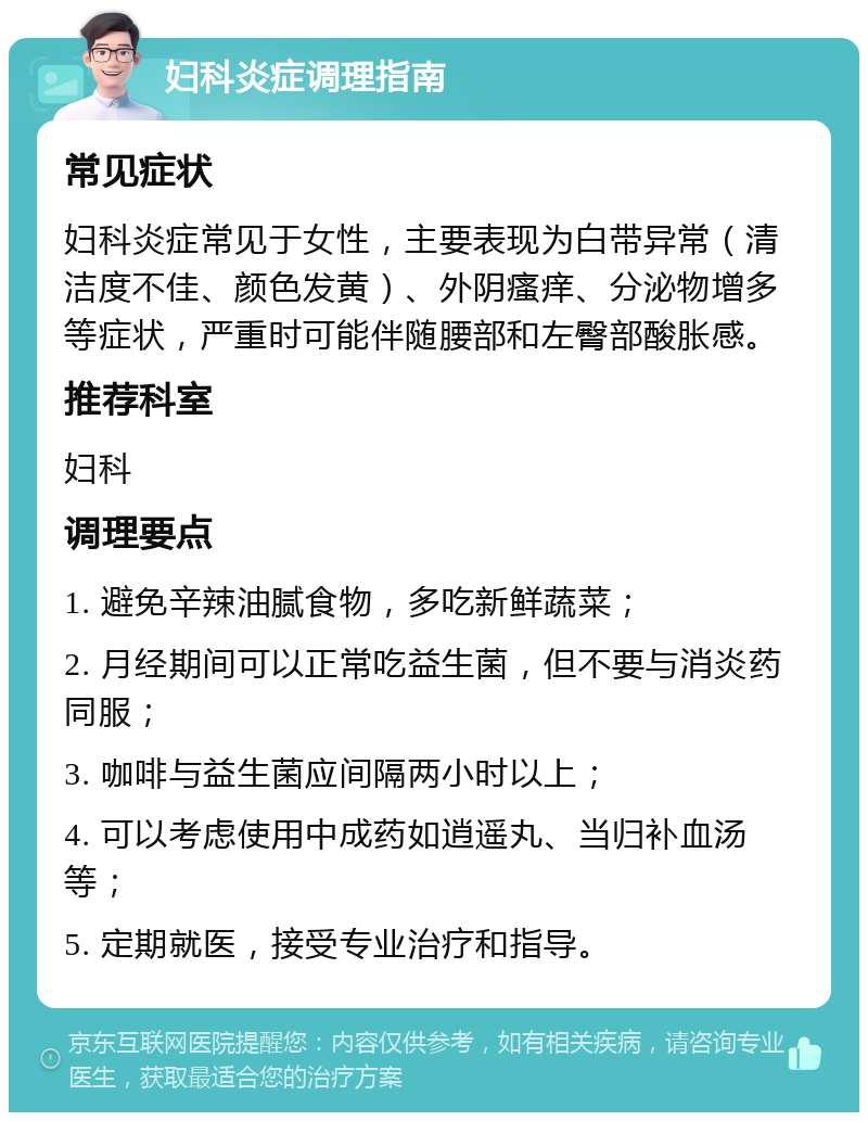 妇科炎症调理指南 常见症状 妇科炎症常见于女性，主要表现为白带异常（清洁度不佳、颜色发黄）、外阴瘙痒、分泌物增多等症状，严重时可能伴随腰部和左臀部酸胀感。 推荐科室 妇科 调理要点 1. 避免辛辣油腻食物，多吃新鲜蔬菜； 2. 月经期间可以正常吃益生菌，但不要与消炎药同服； 3. 咖啡与益生菌应间隔两小时以上； 4. 可以考虑使用中成药如逍遥丸、当归补血汤等； 5. 定期就医，接受专业治疗和指导。