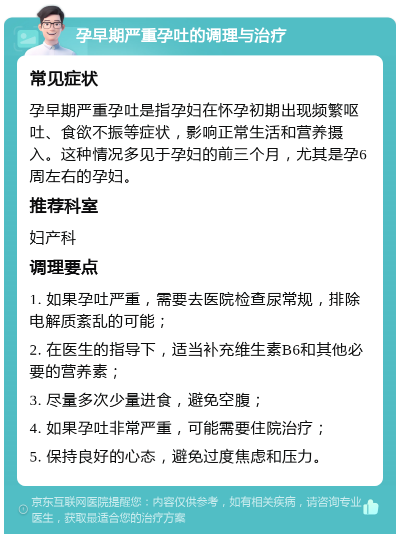 孕早期严重孕吐的调理与治疗 常见症状 孕早期严重孕吐是指孕妇在怀孕初期出现频繁呕吐、食欲不振等症状，影响正常生活和营养摄入。这种情况多见于孕妇的前三个月，尤其是孕6周左右的孕妇。 推荐科室 妇产科 调理要点 1. 如果孕吐严重，需要去医院检查尿常规，排除电解质紊乱的可能； 2. 在医生的指导下，适当补充维生素B6和其他必要的营养素； 3. 尽量多次少量进食，避免空腹； 4. 如果孕吐非常严重，可能需要住院治疗； 5. 保持良好的心态，避免过度焦虑和压力。