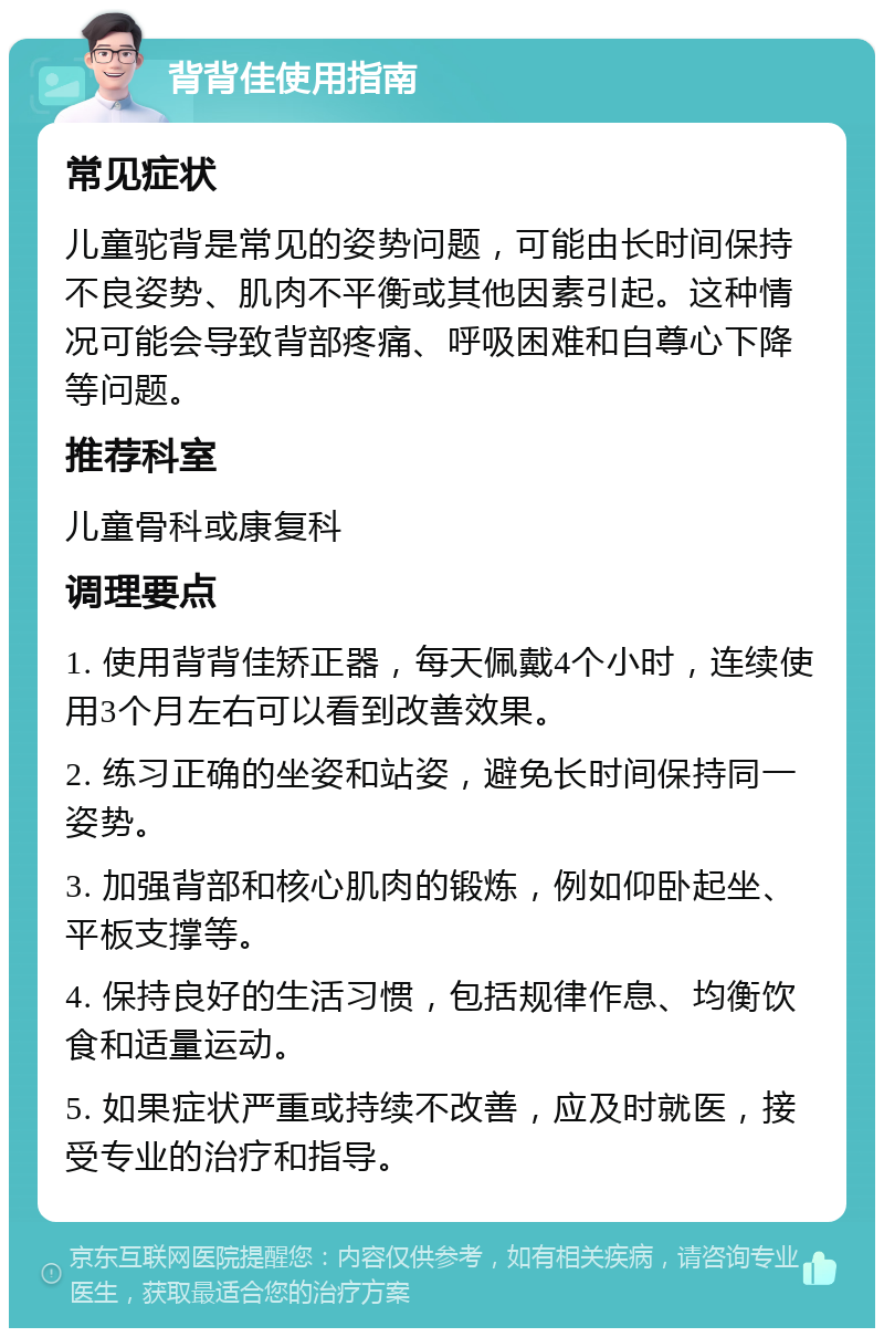 背背佳使用指南 常见症状 儿童驼背是常见的姿势问题，可能由长时间保持不良姿势、肌肉不平衡或其他因素引起。这种情况可能会导致背部疼痛、呼吸困难和自尊心下降等问题。 推荐科室 儿童骨科或康复科 调理要点 1. 使用背背佳矫正器，每天佩戴4个小时，连续使用3个月左右可以看到改善效果。 2. 练习正确的坐姿和站姿，避免长时间保持同一姿势。 3. 加强背部和核心肌肉的锻炼，例如仰卧起坐、平板支撑等。 4. 保持良好的生活习惯，包括规律作息、均衡饮食和适量运动。 5. 如果症状严重或持续不改善，应及时就医，接受专业的治疗和指导。