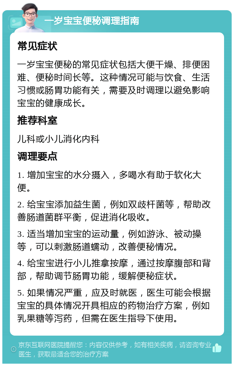 一岁宝宝便秘调理指南 常见症状 一岁宝宝便秘的常见症状包括大便干燥、排便困难、便秘时间长等。这种情况可能与饮食、生活习惯或肠胃功能有关，需要及时调理以避免影响宝宝的健康成长。 推荐科室 儿科或小儿消化内科 调理要点 1. 增加宝宝的水分摄入，多喝水有助于软化大便。 2. 给宝宝添加益生菌，例如双歧杆菌等，帮助改善肠道菌群平衡，促进消化吸收。 3. 适当增加宝宝的运动量，例如游泳、被动操等，可以刺激肠道蠕动，改善便秘情况。 4. 给宝宝进行小儿推拿按摩，通过按摩腹部和背部，帮助调节肠胃功能，缓解便秘症状。 5. 如果情况严重，应及时就医，医生可能会根据宝宝的具体情况开具相应的药物治疗方案，例如乳果糖等泻药，但需在医生指导下使用。