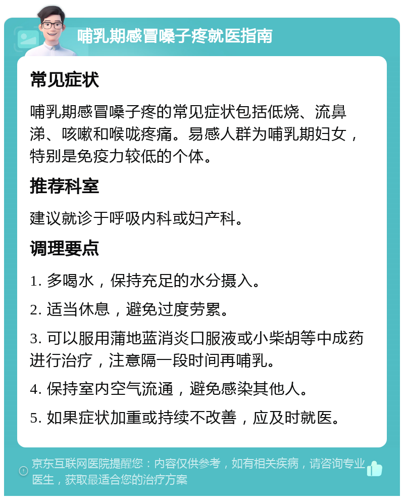 哺乳期感冒嗓子疼就医指南 常见症状 哺乳期感冒嗓子疼的常见症状包括低烧、流鼻涕、咳嗽和喉咙疼痛。易感人群为哺乳期妇女，特别是免疫力较低的个体。 推荐科室 建议就诊于呼吸内科或妇产科。 调理要点 1. 多喝水，保持充足的水分摄入。 2. 适当休息，避免过度劳累。 3. 可以服用蒲地蓝消炎口服液或小柴胡等中成药进行治疗，注意隔一段时间再哺乳。 4. 保持室内空气流通，避免感染其他人。 5. 如果症状加重或持续不改善，应及时就医。