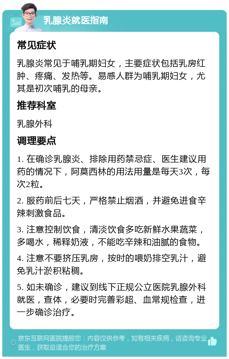 乳腺炎就医指南 常见症状 乳腺炎常见于哺乳期妇女，主要症状包括乳房红肿、疼痛、发热等。易感人群为哺乳期妇女，尤其是初次哺乳的母亲。 推荐科室 乳腺外科 调理要点 1. 在确诊乳腺炎、排除用药禁忌症、医生建议用药的情况下，阿莫西林的用法用量是每天3次，每次2粒。 2. 服药前后七天，严格禁止烟酒，并避免进食辛辣刺激食品。 3. 注意控制饮食，清淡饮食多吃新鲜水果蔬菜，多喝水，稀释奶液，不能吃辛辣和油腻的食物。 4. 注意不要挤压乳房，按时的喂奶排空乳汁，避免乳汁淤积粘稠。 5. 如未确诊，建议到线下正规公立医院乳腺外科就医，查体，必要时完善彩超、血常规检查，进一步确诊治疗。