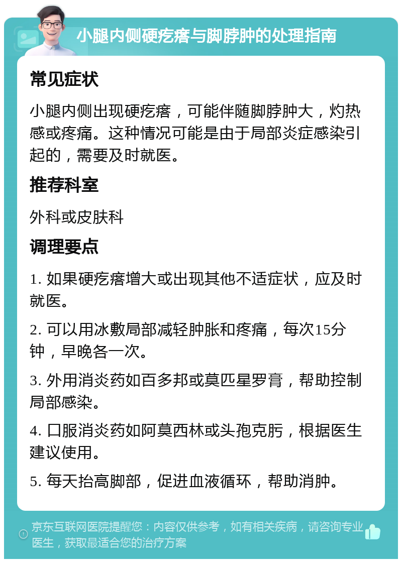 小腿内侧硬疙瘩与脚脖肿的处理指南 常见症状 小腿内侧出现硬疙瘩，可能伴随脚脖肿大，灼热感或疼痛。这种情况可能是由于局部炎症感染引起的，需要及时就医。 推荐科室 外科或皮肤科 调理要点 1. 如果硬疙瘩增大或出现其他不适症状，应及时就医。 2. 可以用冰敷局部减轻肿胀和疼痛，每次15分钟，早晚各一次。 3. 外用消炎药如百多邦或莫匹星罗膏，帮助控制局部感染。 4. 口服消炎药如阿莫西林或头孢克肟，根据医生建议使用。 5. 每天抬高脚部，促进血液循环，帮助消肿。