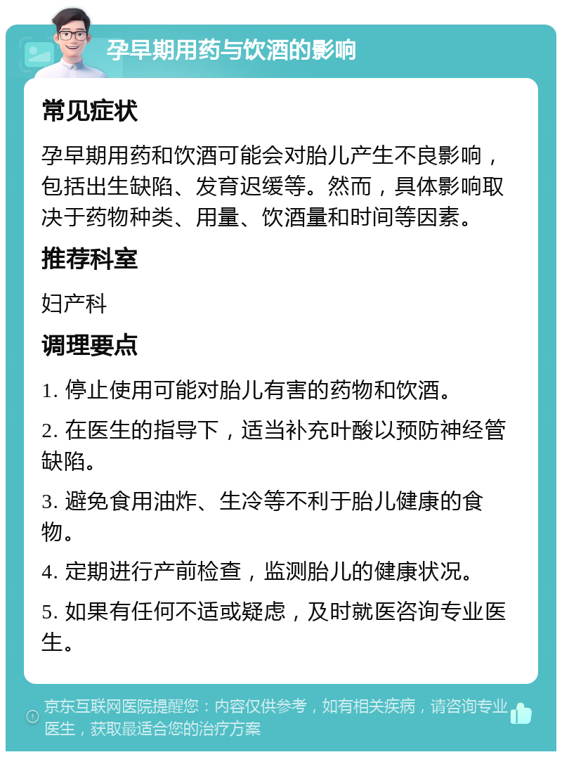 孕早期用药与饮酒的影响 常见症状 孕早期用药和饮酒可能会对胎儿产生不良影响，包括出生缺陷、发育迟缓等。然而，具体影响取决于药物种类、用量、饮酒量和时间等因素。 推荐科室 妇产科 调理要点 1. 停止使用可能对胎儿有害的药物和饮酒。 2. 在医生的指导下，适当补充叶酸以预防神经管缺陷。 3. 避免食用油炸、生冷等不利于胎儿健康的食物。 4. 定期进行产前检查，监测胎儿的健康状况。 5. 如果有任何不适或疑虑，及时就医咨询专业医生。