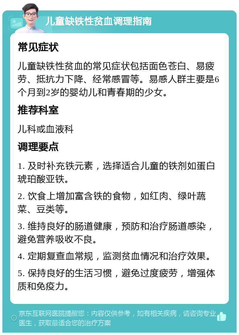 儿童缺铁性贫血调理指南 常见症状 儿童缺铁性贫血的常见症状包括面色苍白、易疲劳、抵抗力下降、经常感冒等。易感人群主要是6个月到2岁的婴幼儿和青春期的少女。 推荐科室 儿科或血液科 调理要点 1. 及时补充铁元素，选择适合儿童的铁剂如蛋白琥珀酸亚铁。 2. 饮食上增加富含铁的食物，如红肉、绿叶蔬菜、豆类等。 3. 维持良好的肠道健康，预防和治疗肠道感染，避免营养吸收不良。 4. 定期复查血常规，监测贫血情况和治疗效果。 5. 保持良好的生活习惯，避免过度疲劳，增强体质和免疫力。