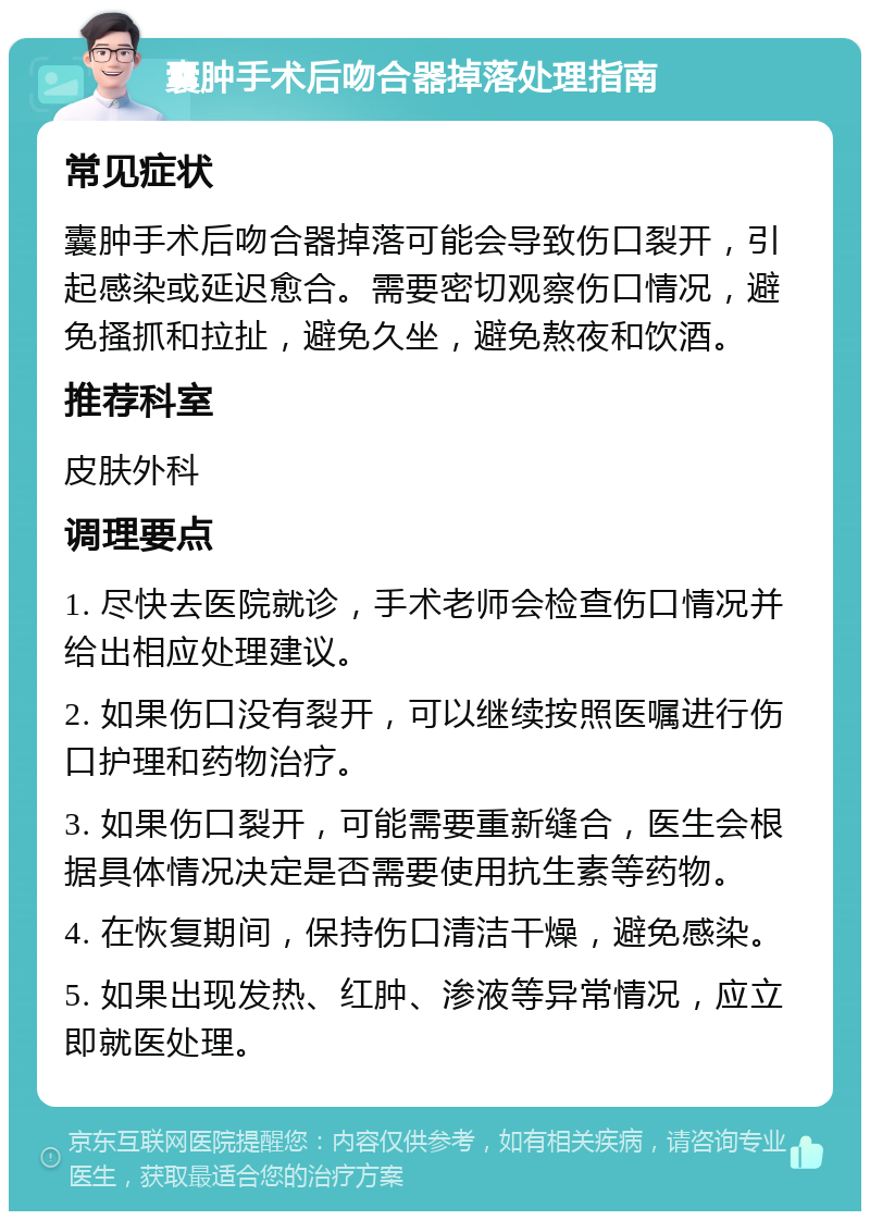 囊肿手术后吻合器掉落处理指南 常见症状 囊肿手术后吻合器掉落可能会导致伤口裂开，引起感染或延迟愈合。需要密切观察伤口情况，避免搔抓和拉扯，避免久坐，避免熬夜和饮酒。 推荐科室 皮肤外科 调理要点 1. 尽快去医院就诊，手术老师会检查伤口情况并给出相应处理建议。 2. 如果伤口没有裂开，可以继续按照医嘱进行伤口护理和药物治疗。 3. 如果伤口裂开，可能需要重新缝合，医生会根据具体情况决定是否需要使用抗生素等药物。 4. 在恢复期间，保持伤口清洁干燥，避免感染。 5. 如果出现发热、红肿、渗液等异常情况，应立即就医处理。