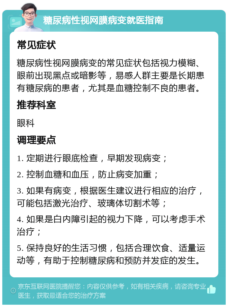 糖尿病性视网膜病变就医指南 常见症状 糖尿病性视网膜病变的常见症状包括视力模糊、眼前出现黑点或暗影等，易感人群主要是长期患有糖尿病的患者，尤其是血糖控制不良的患者。 推荐科室 眼科 调理要点 1. 定期进行眼底检查，早期发现病变； 2. 控制血糖和血压，防止病变加重； 3. 如果有病变，根据医生建议进行相应的治疗，可能包括激光治疗、玻璃体切割术等； 4. 如果是白内障引起的视力下降，可以考虑手术治疗； 5. 保持良好的生活习惯，包括合理饮食、适量运动等，有助于控制糖尿病和预防并发症的发生。