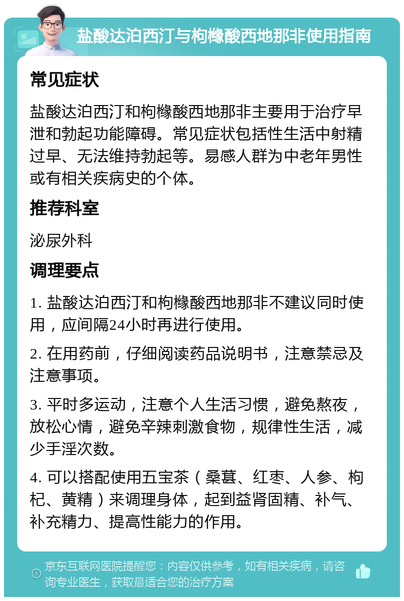 盐酸达泊西汀与枸橼酸西地那非使用指南 常见症状 盐酸达泊西汀和枸橼酸西地那非主要用于治疗早泄和勃起功能障碍。常见症状包括性生活中射精过早、无法维持勃起等。易感人群为中老年男性或有相关疾病史的个体。 推荐科室 泌尿外科 调理要点 1. 盐酸达泊西汀和枸橼酸西地那非不建议同时使用，应间隔24小时再进行使用。 2. 在用药前，仔细阅读药品说明书，注意禁忌及注意事项。 3. 平时多运动，注意个人生活习惯，避免熬夜，放松心情，避免辛辣刺激食物，规律性生活，减少手淫次数。 4. 可以搭配使用五宝茶（桑葚、红枣、人参、枸杞、黄精）来调理身体，起到益肾固精、补气、补充精力、提高性能力的作用。