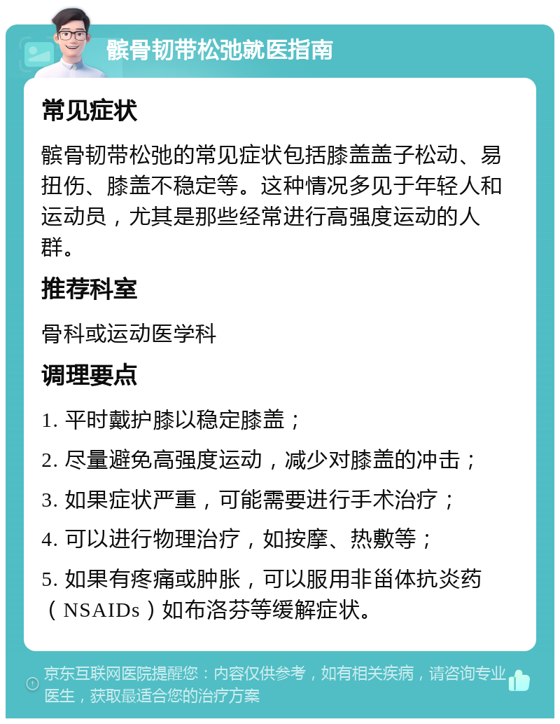 髌骨韧带松弛就医指南 常见症状 髌骨韧带松弛的常见症状包括膝盖盖子松动、易扭伤、膝盖不稳定等。这种情况多见于年轻人和运动员，尤其是那些经常进行高强度运动的人群。 推荐科室 骨科或运动医学科 调理要点 1. 平时戴护膝以稳定膝盖； 2. 尽量避免高强度运动，减少对膝盖的冲击； 3. 如果症状严重，可能需要进行手术治疗； 4. 可以进行物理治疗，如按摩、热敷等； 5. 如果有疼痛或肿胀，可以服用非甾体抗炎药（NSAIDs）如布洛芬等缓解症状。