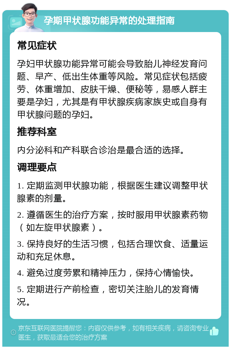 孕期甲状腺功能异常的处理指南 常见症状 孕妇甲状腺功能异常可能会导致胎儿神经发育问题、早产、低出生体重等风险。常见症状包括疲劳、体重增加、皮肤干燥、便秘等，易感人群主要是孕妇，尤其是有甲状腺疾病家族史或自身有甲状腺问题的孕妇。 推荐科室 内分泌科和产科联合诊治是最合适的选择。 调理要点 1. 定期监测甲状腺功能，根据医生建议调整甲状腺素的剂量。 2. 遵循医生的治疗方案，按时服用甲状腺素药物（如左旋甲状腺素）。 3. 保持良好的生活习惯，包括合理饮食、适量运动和充足休息。 4. 避免过度劳累和精神压力，保持心情愉快。 5. 定期进行产前检查，密切关注胎儿的发育情况。