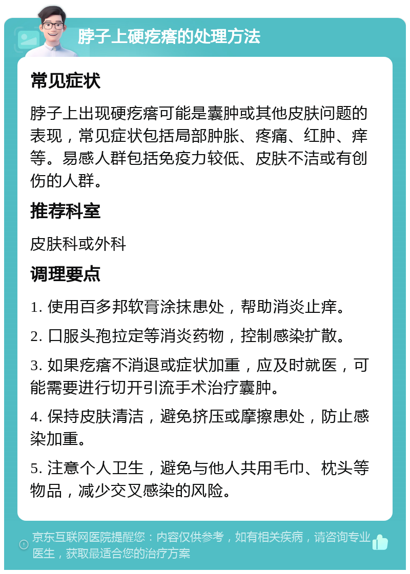 脖子上硬疙瘩的处理方法 常见症状 脖子上出现硬疙瘩可能是囊肿或其他皮肤问题的表现，常见症状包括局部肿胀、疼痛、红肿、痒等。易感人群包括免疫力较低、皮肤不洁或有创伤的人群。 推荐科室 皮肤科或外科 调理要点 1. 使用百多邦软膏涂抹患处，帮助消炎止痒。 2. 口服头孢拉定等消炎药物，控制感染扩散。 3. 如果疙瘩不消退或症状加重，应及时就医，可能需要进行切开引流手术治疗囊肿。 4. 保持皮肤清洁，避免挤压或摩擦患处，防止感染加重。 5. 注意个人卫生，避免与他人共用毛巾、枕头等物品，减少交叉感染的风险。