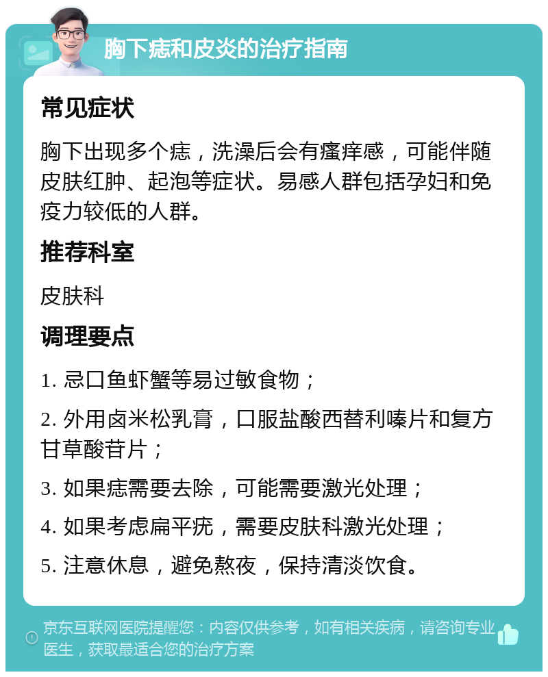 胸下痣和皮炎的治疗指南 常见症状 胸下出现多个痣，洗澡后会有瘙痒感，可能伴随皮肤红肿、起泡等症状。易感人群包括孕妇和免疫力较低的人群。 推荐科室 皮肤科 调理要点 1. 忌口鱼虾蟹等易过敏食物； 2. 外用卤米松乳膏，口服盐酸西替利嗪片和复方甘草酸苷片； 3. 如果痣需要去除，可能需要激光处理； 4. 如果考虑扁平疣，需要皮肤科激光处理； 5. 注意休息，避免熬夜，保持清淡饮食。