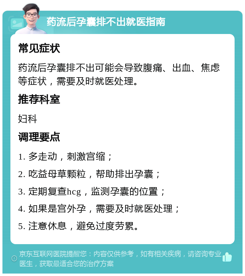 药流后孕囊排不出就医指南 常见症状 药流后孕囊排不出可能会导致腹痛、出血、焦虑等症状，需要及时就医处理。 推荐科室 妇科 调理要点 1. 多走动，刺激宫缩； 2. 吃益母草颗粒，帮助排出孕囊； 3. 定期复查hcg，监测孕囊的位置； 4. 如果是宫外孕，需要及时就医处理； 5. 注意休息，避免过度劳累。