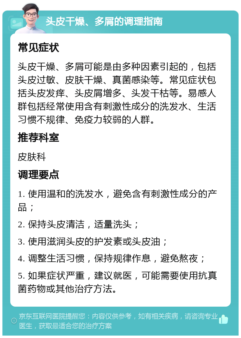 头皮干燥、多屑的调理指南 常见症状 头皮干燥、多屑可能是由多种因素引起的，包括头皮过敏、皮肤干燥、真菌感染等。常见症状包括头皮发痒、头皮屑增多、头发干枯等。易感人群包括经常使用含有刺激性成分的洗发水、生活习惯不规律、免疫力较弱的人群。 推荐科室 皮肤科 调理要点 1. 使用温和的洗发水，避免含有刺激性成分的产品； 2. 保持头皮清洁，适量洗头； 3. 使用滋润头皮的护发素或头皮油； 4. 调整生活习惯，保持规律作息，避免熬夜； 5. 如果症状严重，建议就医，可能需要使用抗真菌药物或其他治疗方法。