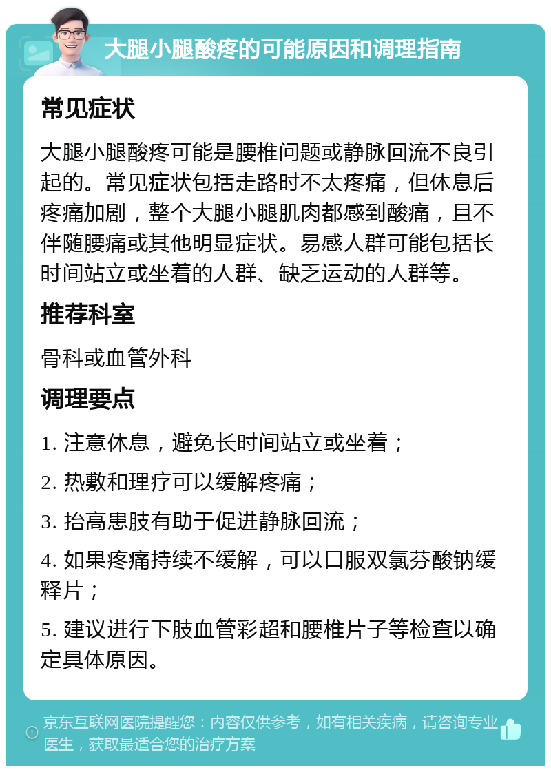 大腿小腿酸疼的可能原因和调理指南 常见症状 大腿小腿酸疼可能是腰椎问题或静脉回流不良引起的。常见症状包括走路时不太疼痛，但休息后疼痛加剧，整个大腿小腿肌肉都感到酸痛，且不伴随腰痛或其他明显症状。易感人群可能包括长时间站立或坐着的人群、缺乏运动的人群等。 推荐科室 骨科或血管外科 调理要点 1. 注意休息，避免长时间站立或坐着； 2. 热敷和理疗可以缓解疼痛； 3. 抬高患肢有助于促进静脉回流； 4. 如果疼痛持续不缓解，可以口服双氯芬酸钠缓释片； 5. 建议进行下肢血管彩超和腰椎片子等检查以确定具体原因。