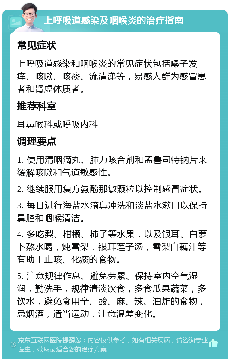 上呼吸道感染及咽喉炎的治疗指南 常见症状 上呼吸道感染和咽喉炎的常见症状包括嗓子发痒、咳嗽、咳痰、流清涕等，易感人群为感冒患者和肾虚体质者。 推荐科室 耳鼻喉科或呼吸内科 调理要点 1. 使用清咽滴丸、肺力咳合剂和孟鲁司特钠片来缓解咳嗽和气道敏感性。 2. 继续服用复方氨酚那敏颗粒以控制感冒症状。 3. 每日进行海盐水滴鼻冲洗和淡盐水漱口以保持鼻腔和咽喉清洁。 4. 多吃梨、柑橘、柿子等水果，以及银耳、白萝卜熬水喝，炖雪梨，银耳莲子汤，雪梨白藕汁等有助于止咳、化痰的食物。 5. 注意规律作息、避免劳累、保持室内空气湿润，勤洗手，规律清淡饮食，多食瓜果蔬菜，多饮水，避免食用辛、酸、麻、辣、油炸的食物，忌烟酒，适当运动，注意温差变化。